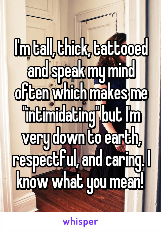 I'm tall, thick, tattooed and speak my mind often which makes me "intimidating" but I'm very down to earth, respectful, and caring. I know what you mean! 