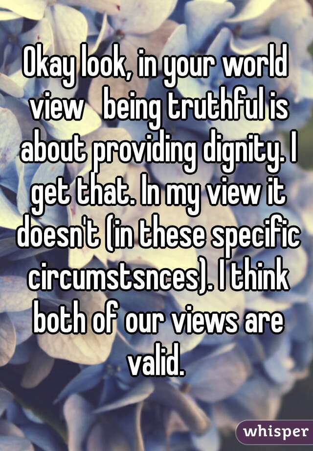 Okay look, in your world view   being truthful is about providing dignity. I get that. In my view it doesn't (in these specific circumstsnces). I think both of our views are valid. 