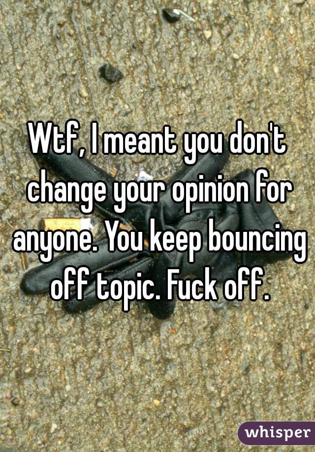 Wtf, I meant you don't change your opinion for anyone. You keep bouncing off topic. Fuck off.