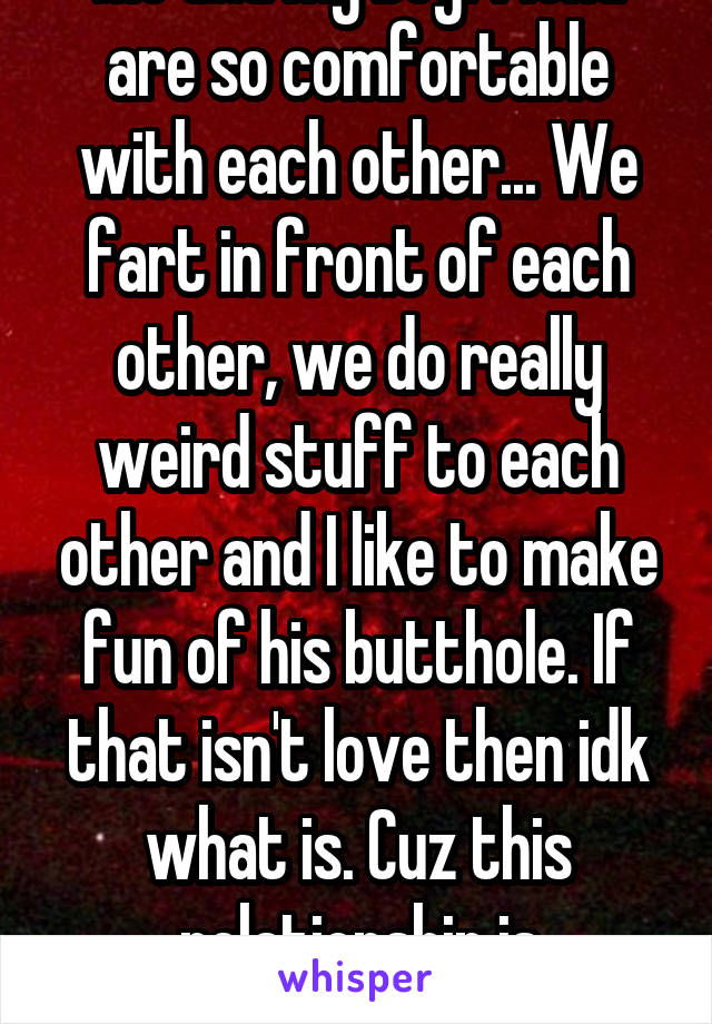Me and my boyfriend are so comfortable with each other... We fart in front of each other, we do really weird stuff to each other and I like to make fun of his butthole. If that isn't love then idk what is. Cuz this relationship is awesome!