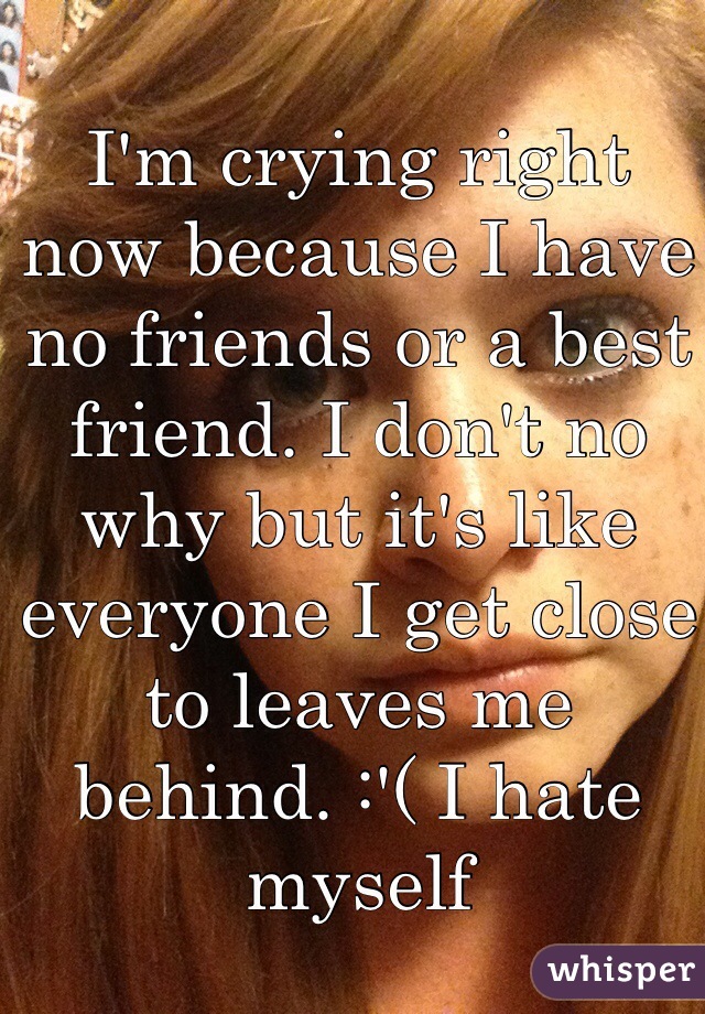 I'm crying right now because I have no friends or a best friend. I don't no why but it's like everyone I get close to leaves me behind. :'( I hate myself 
