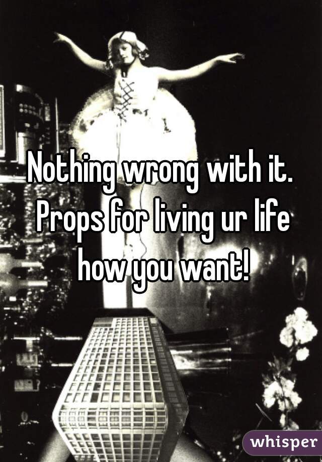 Nothing wrong with it. Props for living ur life how you want!