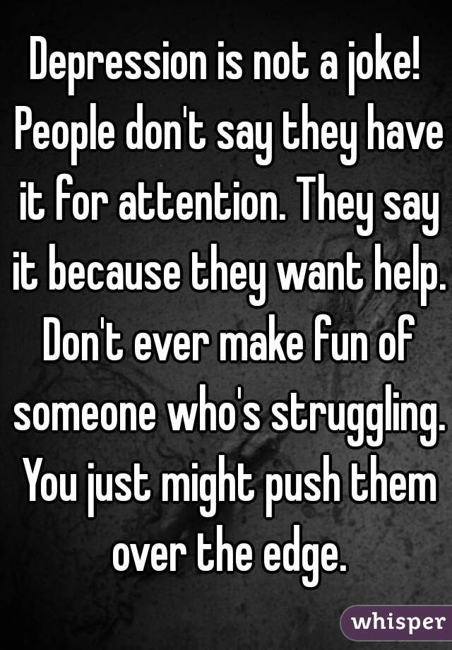 Depression is not a joke! People don't say they have it for attention. They say it because they want help. Don't ever make fun of someone who's struggling. You just might push them over the edge.