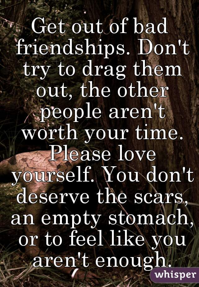 Get out of bad friendships. Don't try to drag them out, the other people aren't worth your time. Please love yourself. You don't deserve the scars, an empty stomach, or to feel like you aren't enough.