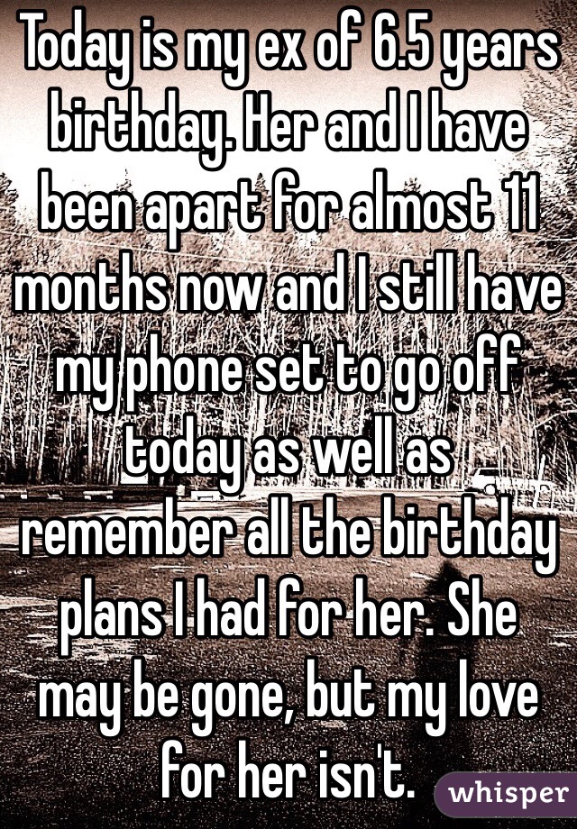 Today is my ex of 6.5 years birthday. Her and I have been apart for almost 11 months now and I still have my phone set to go off today as well as remember all the birthday plans I had for her. She may be gone, but my love for her isn't.