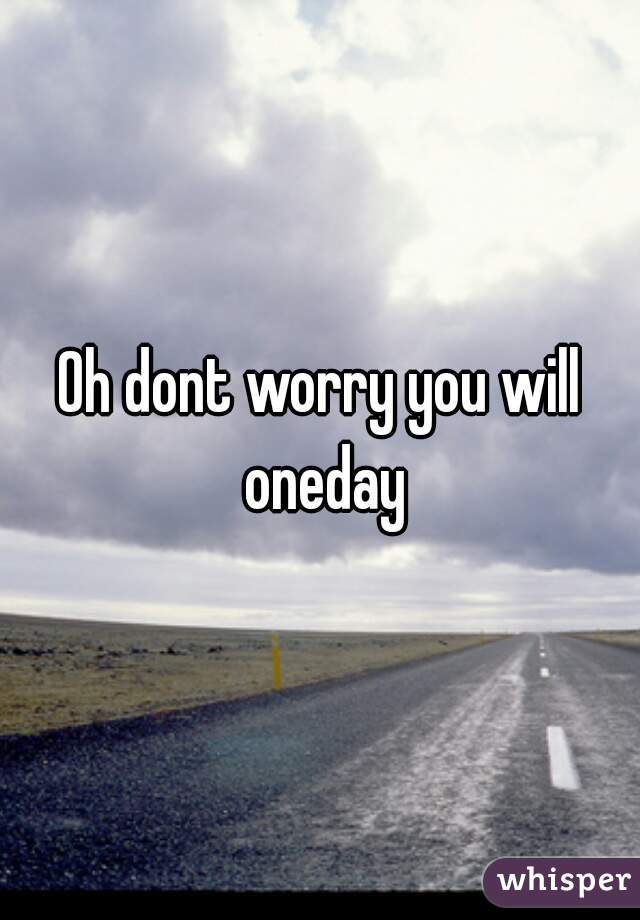 Oh dont worry you will oneday