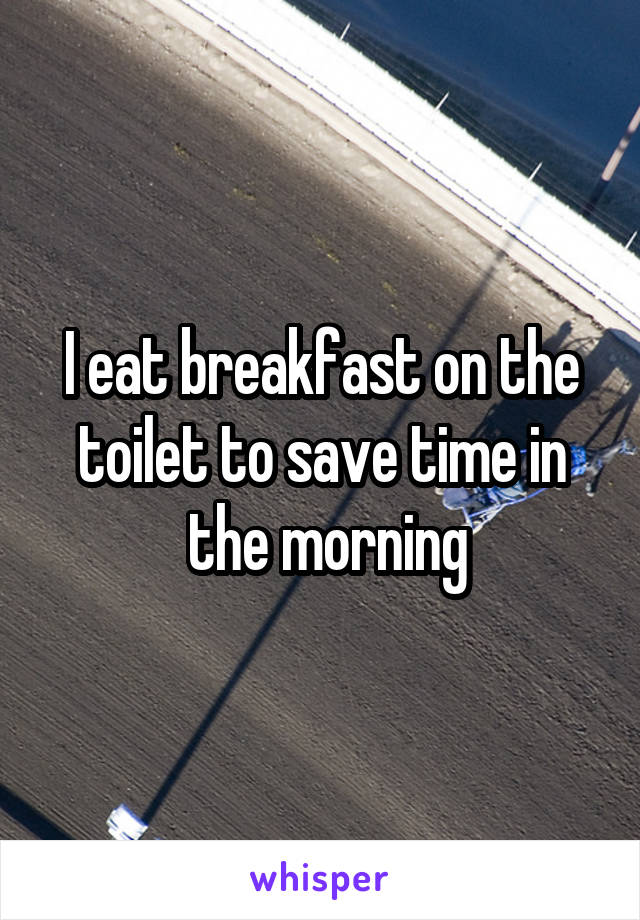 I eat breakfast on the toilet to save time in
 the morning