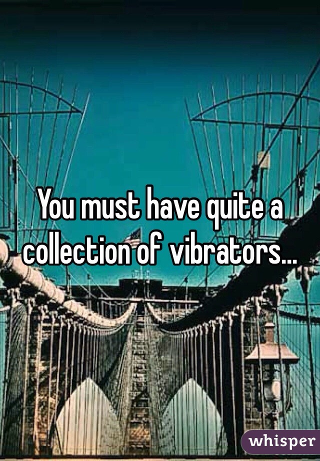 You must have quite a collection of vibrators...