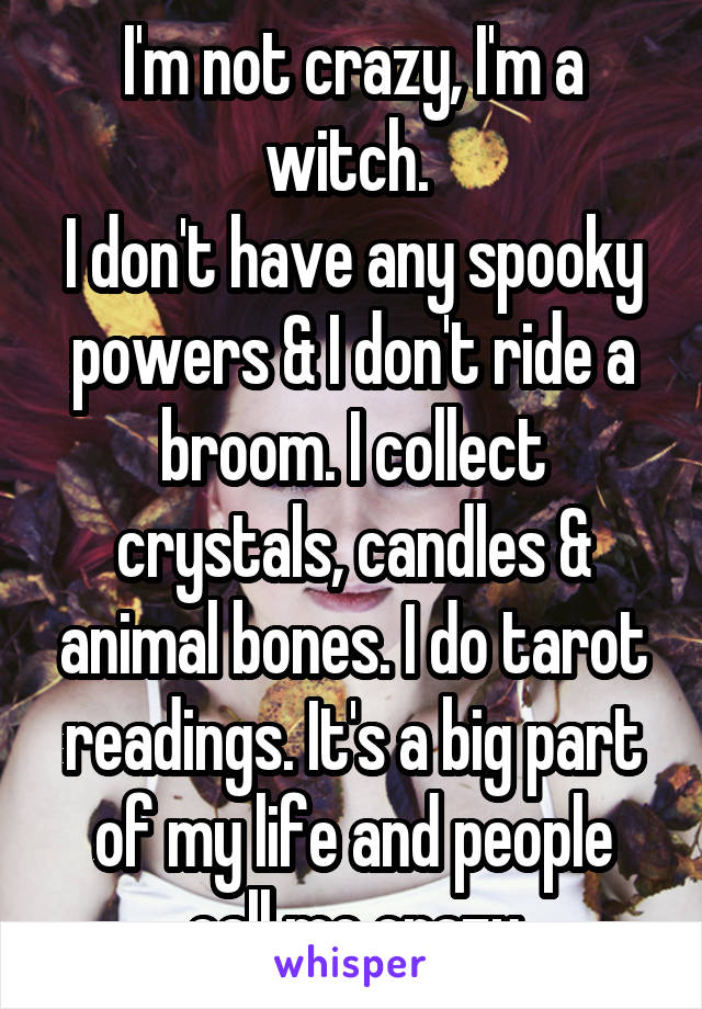 I'm not crazy, I'm a witch. 
I don't have any spooky powers & I don't ride a broom. I collect crystals, candles & animal bones. I do tarot readings. It's a big part of my life and people call me crazy