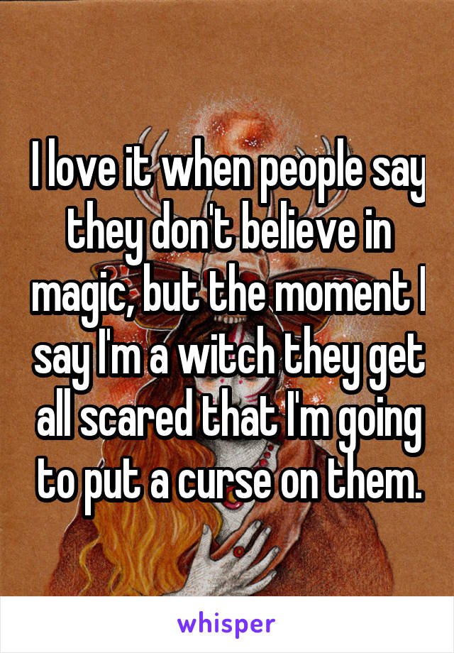 I love it when people say they don't believe in magic, but the moment I say I'm a witch they get all scared that I'm going to put a curse on them.