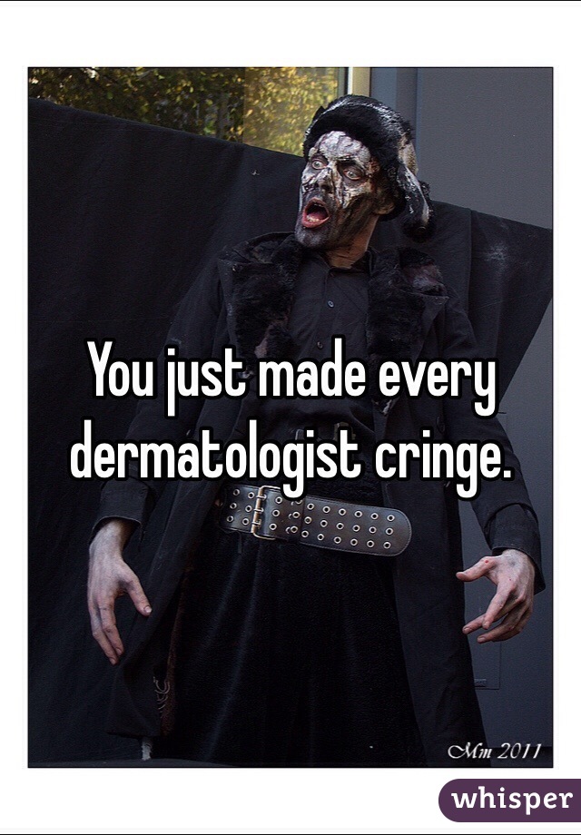You just made every dermatologist cringe.