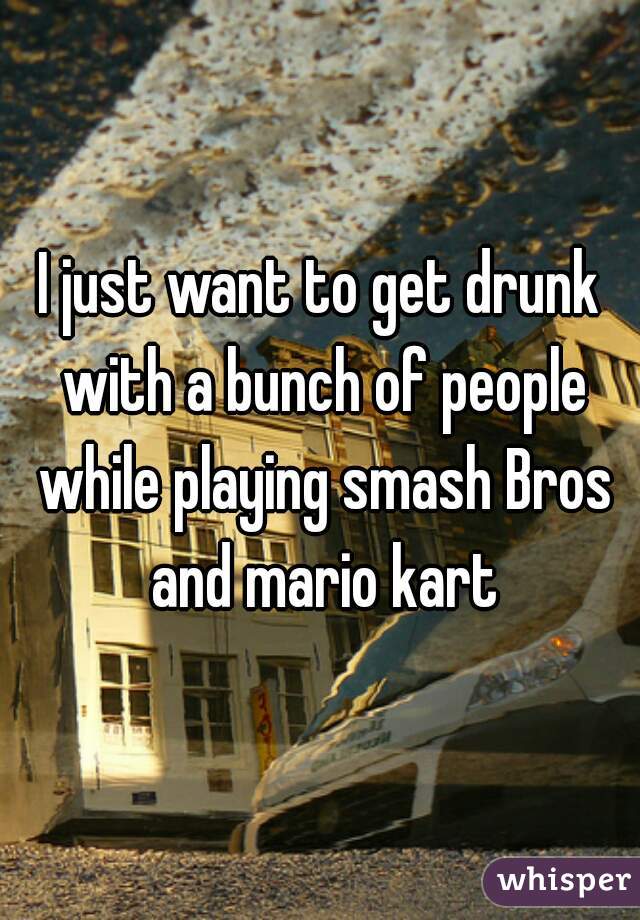 I just want to get drunk with a bunch of people while playing smash Bros and mario kart