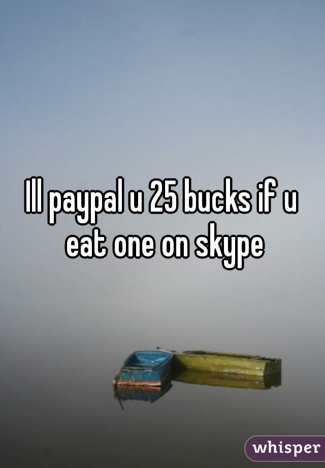 Ill paypal u 25 bucks if u eat one on skype
