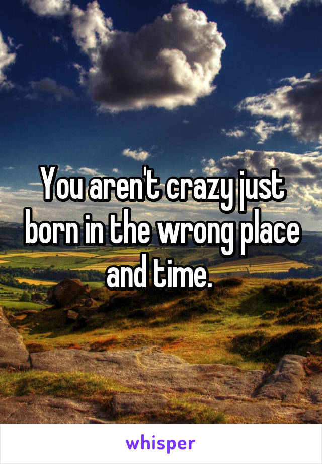 You aren't crazy just born in the wrong place and time. 