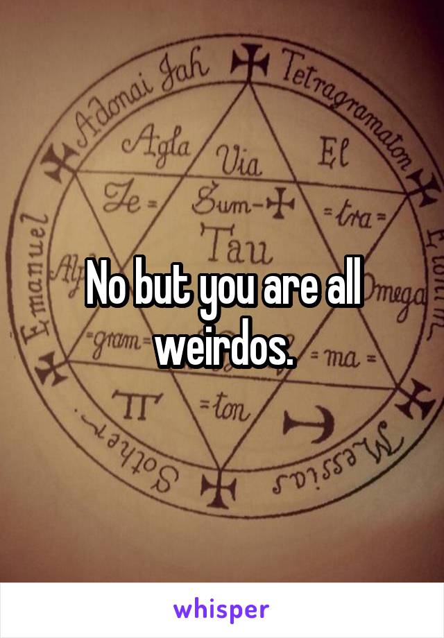No but you are all weirdos.
