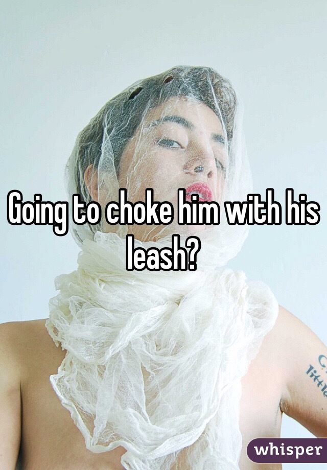 Going to choke him with his leash?