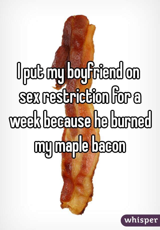 I put my boyfriend on
 sex restriction for a week because he burned my maple bacon