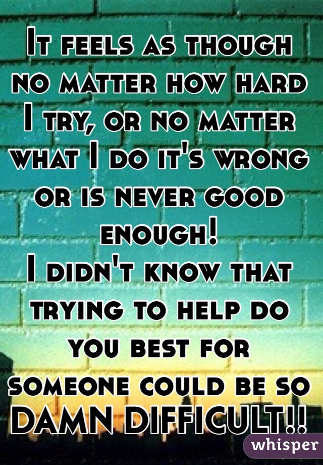 It feels as though no matter how hard I try, or no matter what I do it's wrong or is never good enough!
I didn't know that trying to help do you best for someone could be so 
DAMN DIFFICULT!!