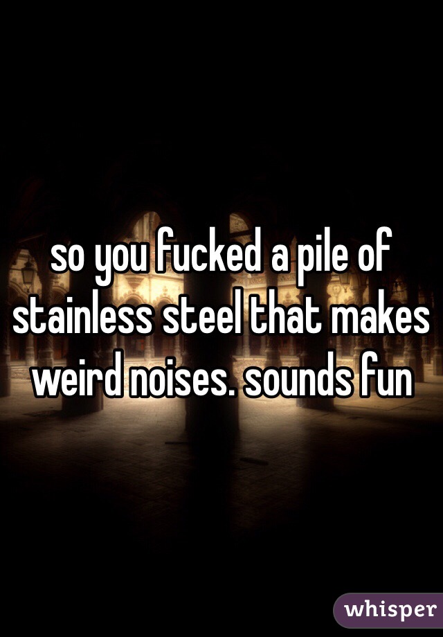 so you fucked a pile of stainless steel that makes weird noises. sounds fun