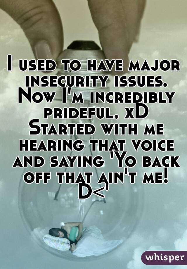 I used to have major insecurity issues. Now I'm incredibly prideful. xD Started with me hearing that voice and saying 'Yo back off that ain't me! D<' 