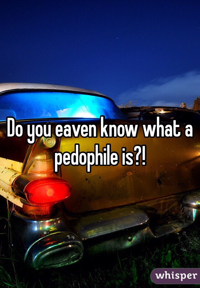Do you eaven know what a pedophile is?!