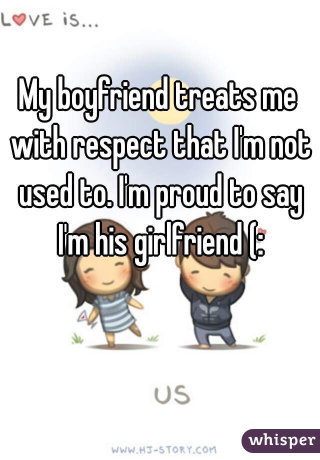 My boyfriend treats me with respect that I'm not used to. I'm proud to say I'm his girlfriend (: