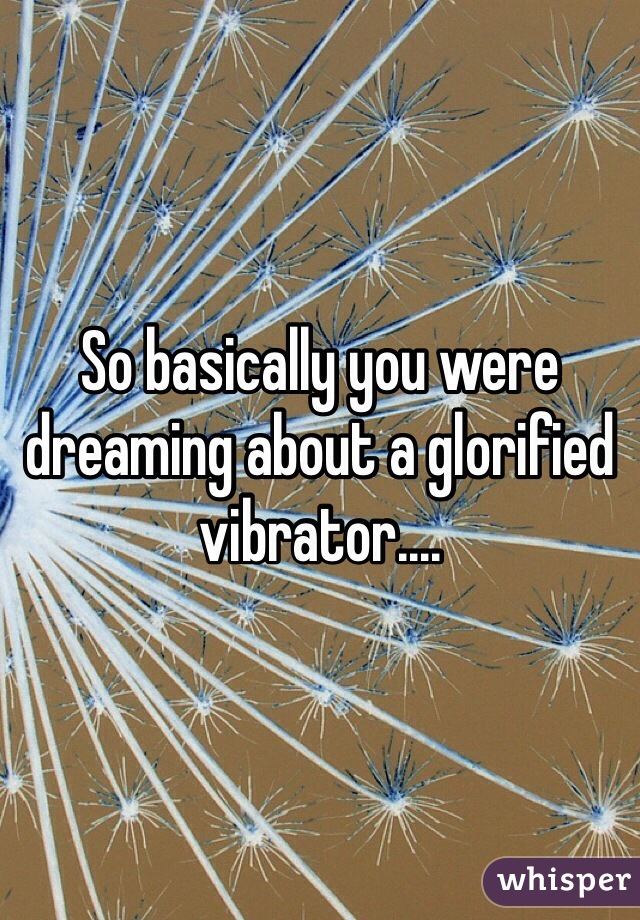So basically you were dreaming about a glorified vibrator....