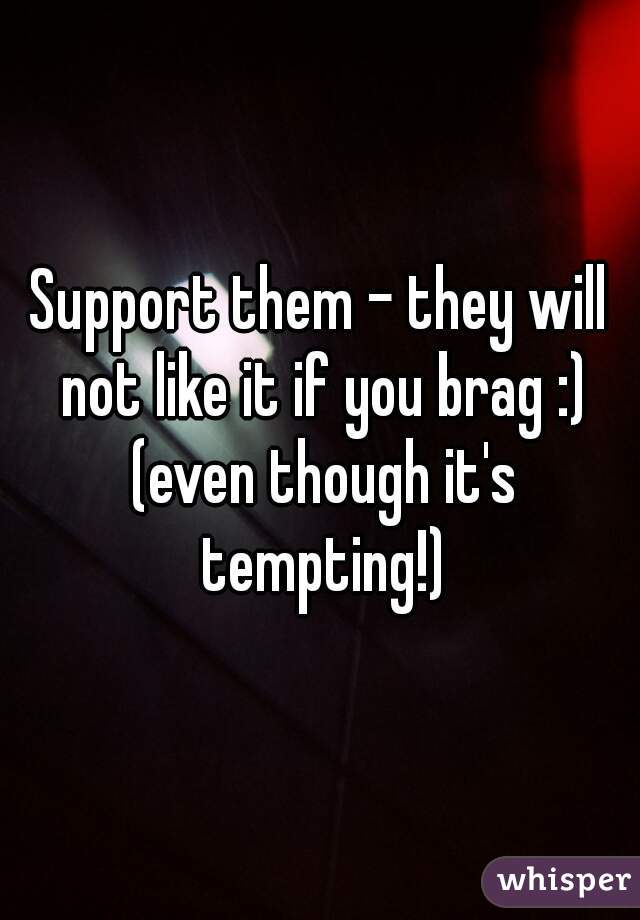 Support them - they will not like it if you brag :) (even though it's tempting!)
