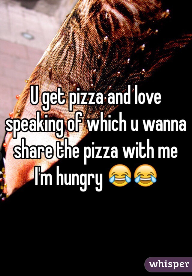 U get pizza and love speaking of which u wanna share the pizza with me I'm hungry 😂😂