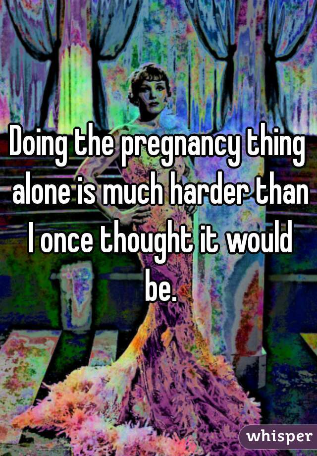 Doing the pregnancy thing alone is much harder than I once thought it would be.