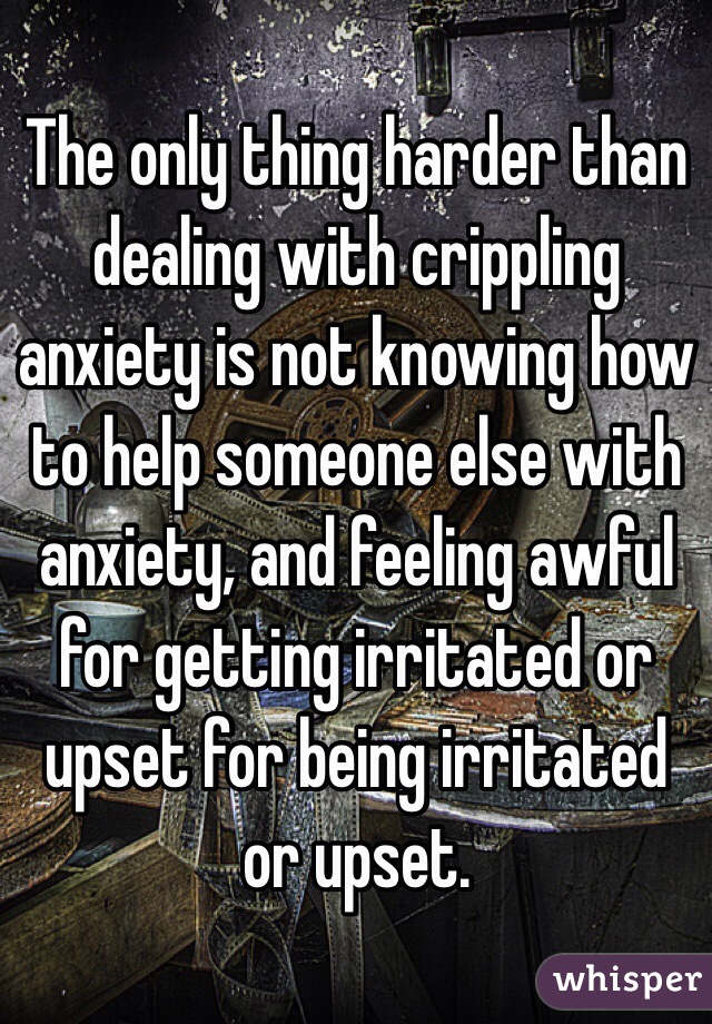 The only thing harder than dealing with crippling anxiety is not knowing how to help someone else with anxiety, and feeling awful for getting irritated or upset for being irritated or upset.