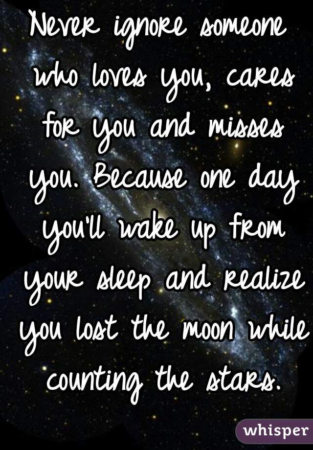 Never ignore someone who loves you, cares for you and misses you. Because one day you'll wake up from your sleep and realize you lost the moon while counting the stars.