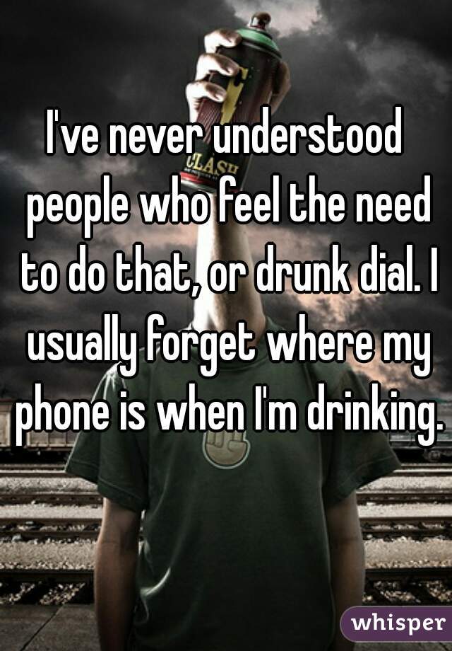 I've never understood people who feel the need to do that, or drunk dial. I usually forget where my phone is when I'm drinking. 