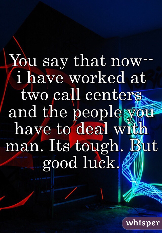 You say that now-- i have worked at two call centers and the people you have to deal with man. Its tough. But good luck. 