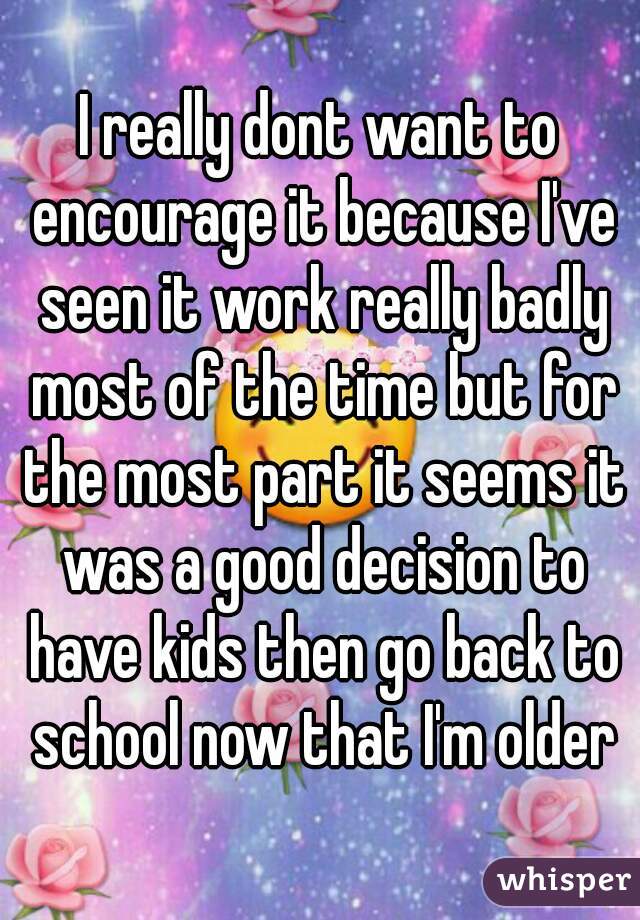 I really dont want to encourage it because I've seen it work really badly most of the time but for the most part it seems it was a good decision to have kids then go back to school now that I'm older