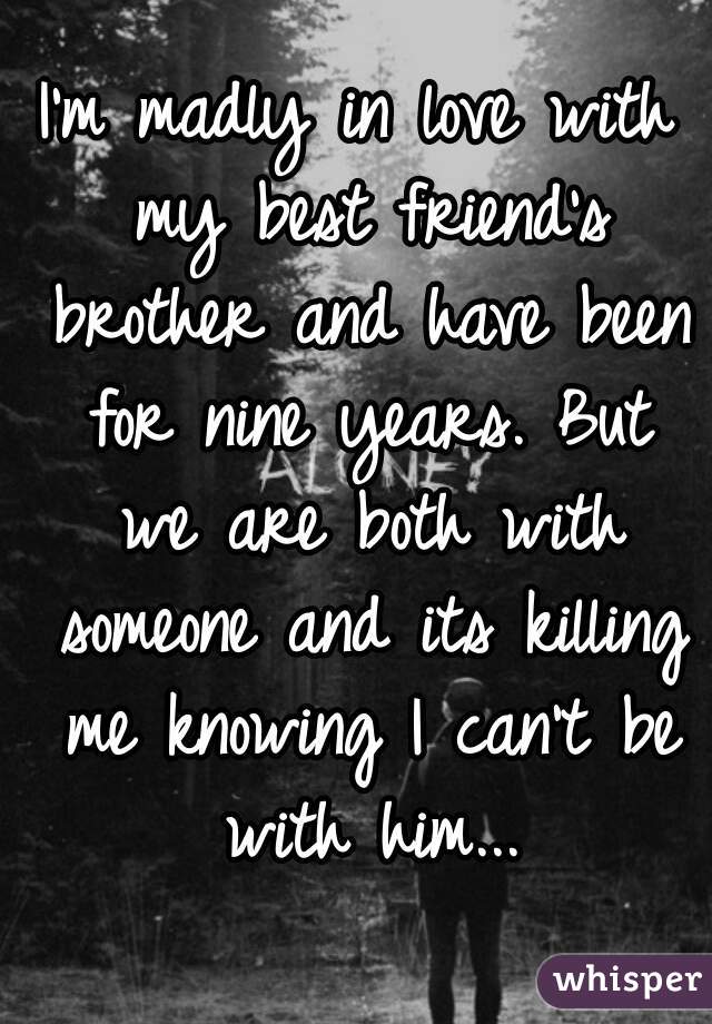 I'm madly in love with my best friend's brother and have been for nine years. But we are both with someone and its killing me knowing I can't be with him...