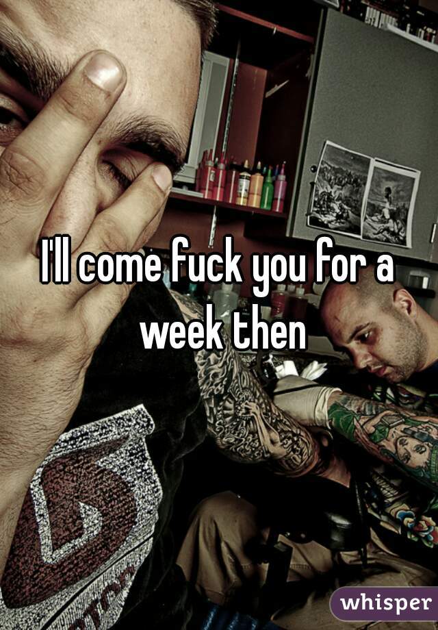 I'll come fuck you for a week then