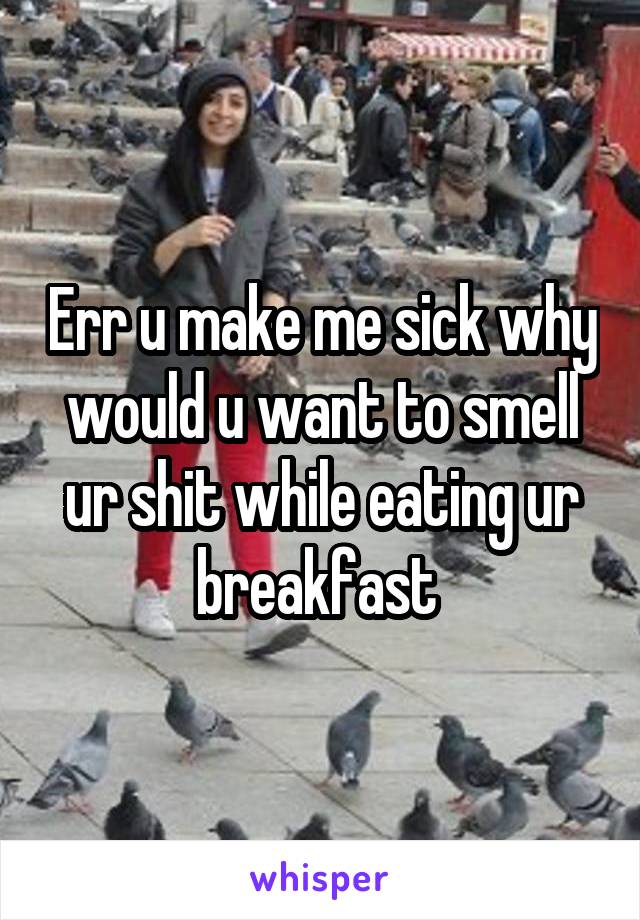 Err u make me sick why would u want to smell ur shit while eating ur breakfast 
