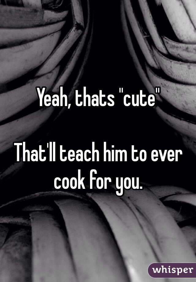 Yeah, thats "cute"

That'll teach him to ever cook for you. 