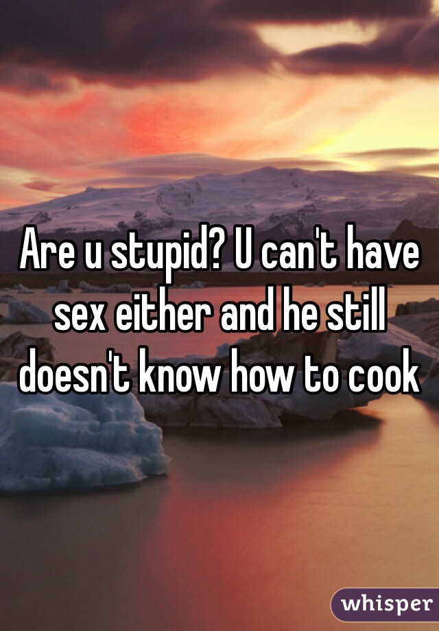 Are u stupid? U can't have sex either and he still doesn't know how to cook 