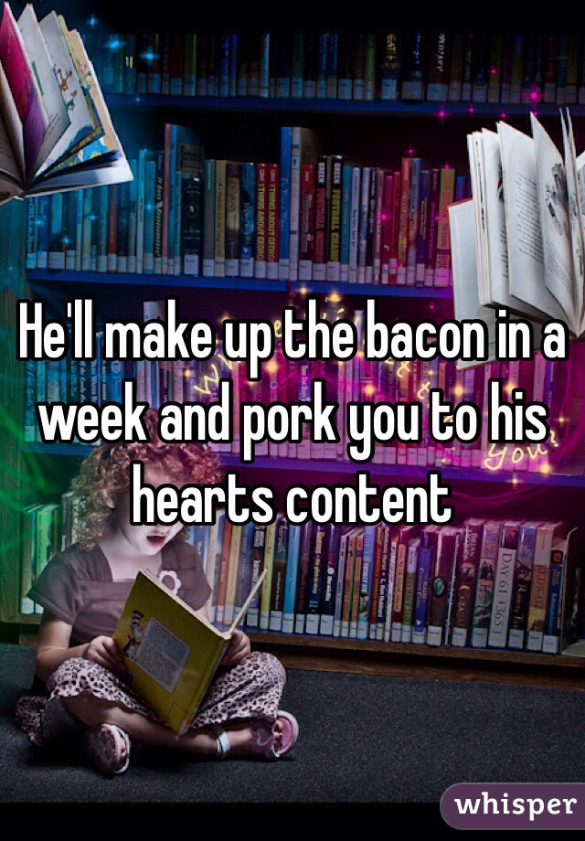 He'll make up the bacon in a week and pork you to his hearts content