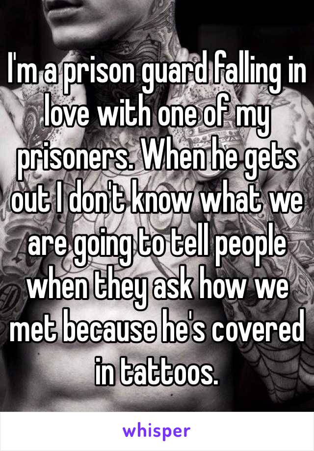 I'm a prison guard falling in love with one of my prisoners. When he gets out I don't know what we are going to tell people when they ask how we met because he's covered in tattoos. 