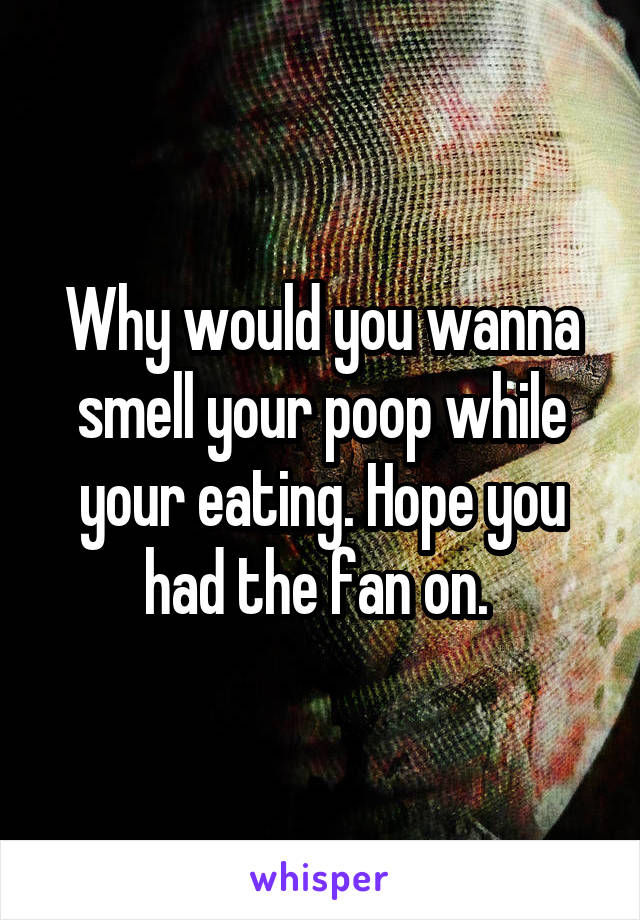 Why would you wanna smell your poop while your eating. Hope you had the fan on. 