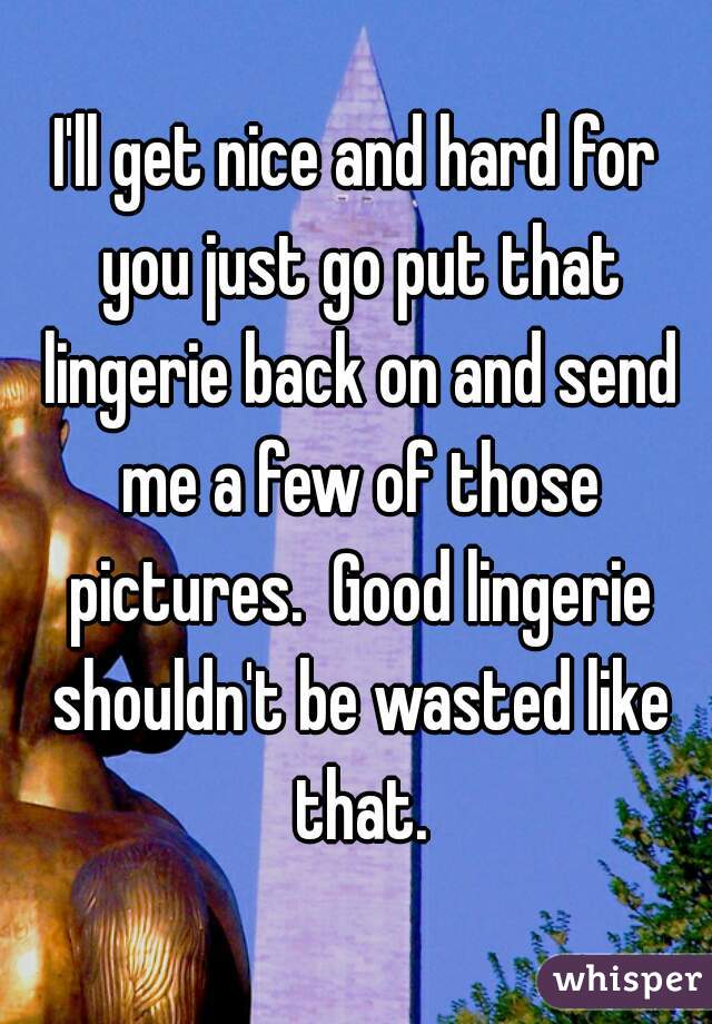 I'll get nice and hard for you just go put that lingerie back on and send me a few of those pictures.  Good lingerie shouldn't be wasted like that.