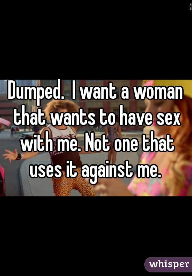 Dumped.  I want a woman that wants to have sex with me. Not one that uses it against me. 