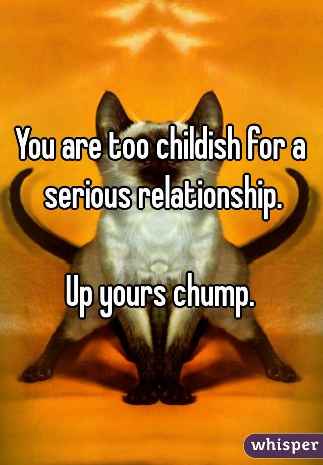 You are too childish for a serious relationship.

Up yours chump.