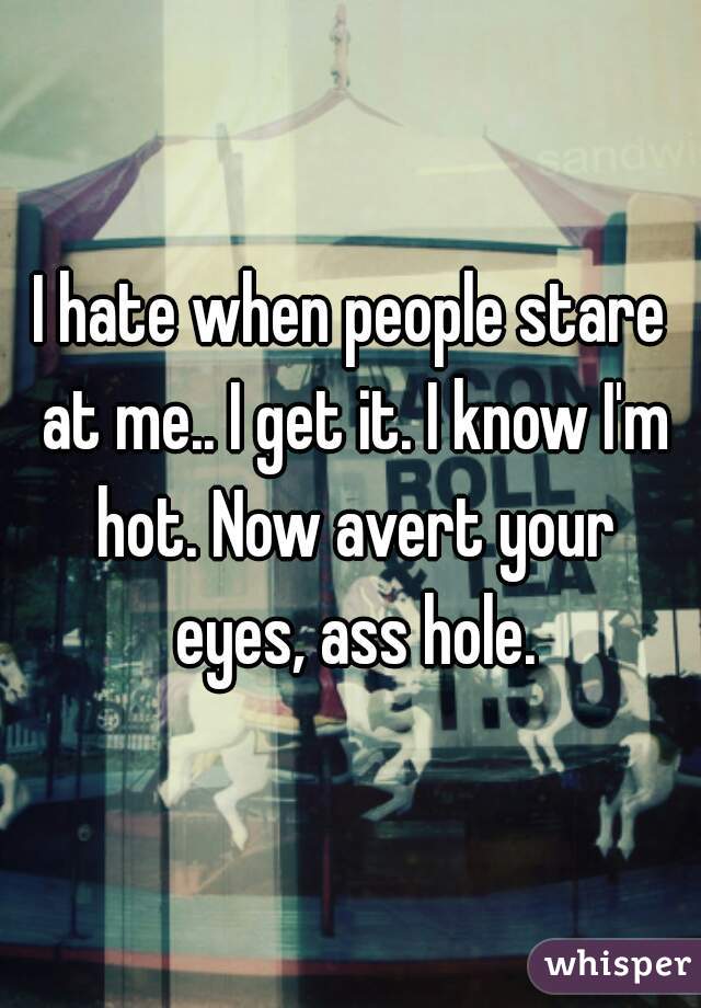 I hate when people stare at me.. I get it. I know I'm hot. Now avert your eyes, ass hole.