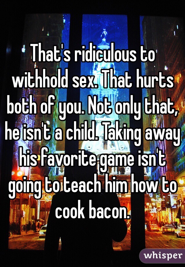 That's ridiculous to withhold sex. That hurts both of you. Not only that, he isn't a child. Taking away his favorite game isn't going to teach him how to cook bacon.