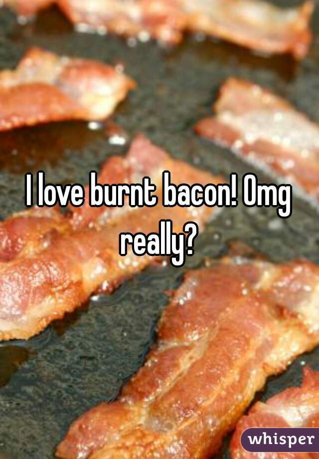 I love burnt bacon! Omg really? 