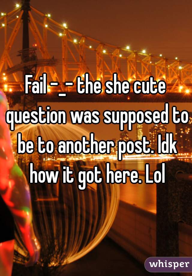 Fail -_- the she cute question was supposed to be to another post. Idk how it got here. Lol